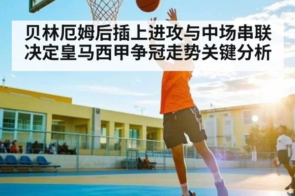 贝林厄姆后插上进攻与中场串联决定皇马西甲争冠走势关键分析